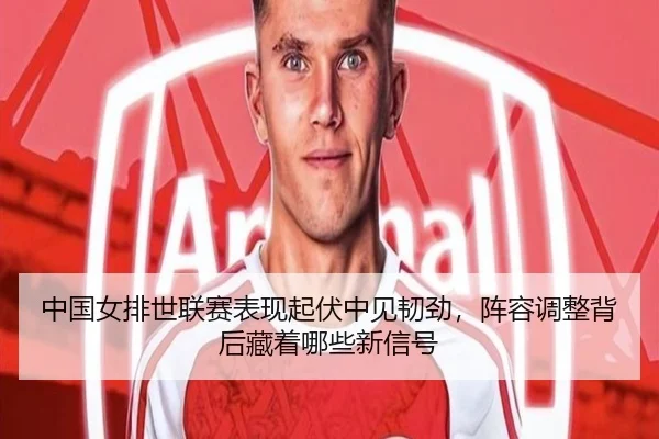 中国女排世联赛表现起伏中见韧劲，阵容调整背后藏着哪些新信号